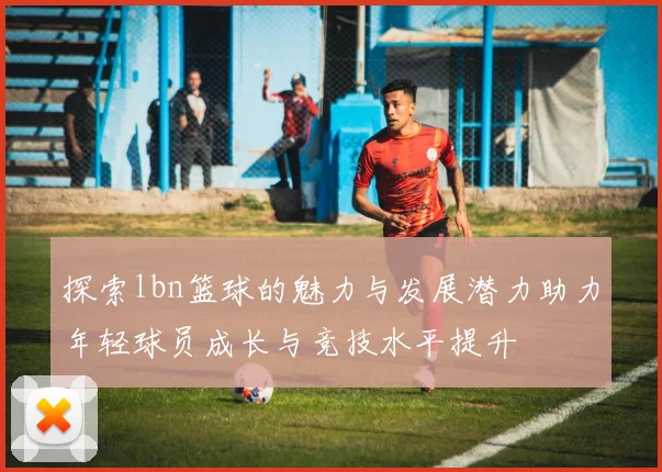 探索lbn篮球的魅力与发展潜力助力年轻球员成长与竞技水平提升