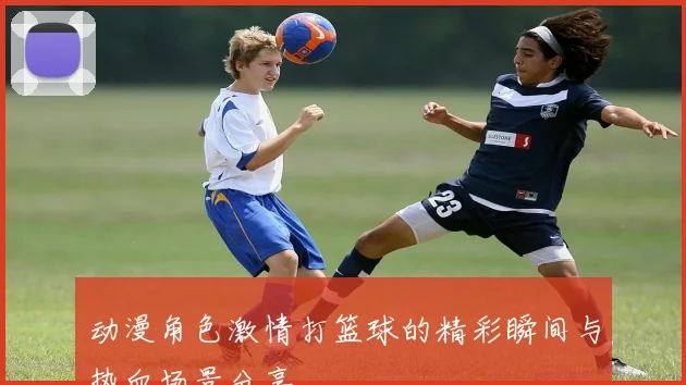 动漫角色激情打篮球的精彩瞬间与热血场景分享