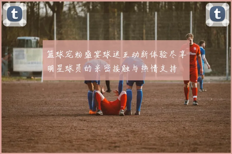 篮球宠粉盛宴球迷互动新体验尽享明星球员的亲密接触与热情支持