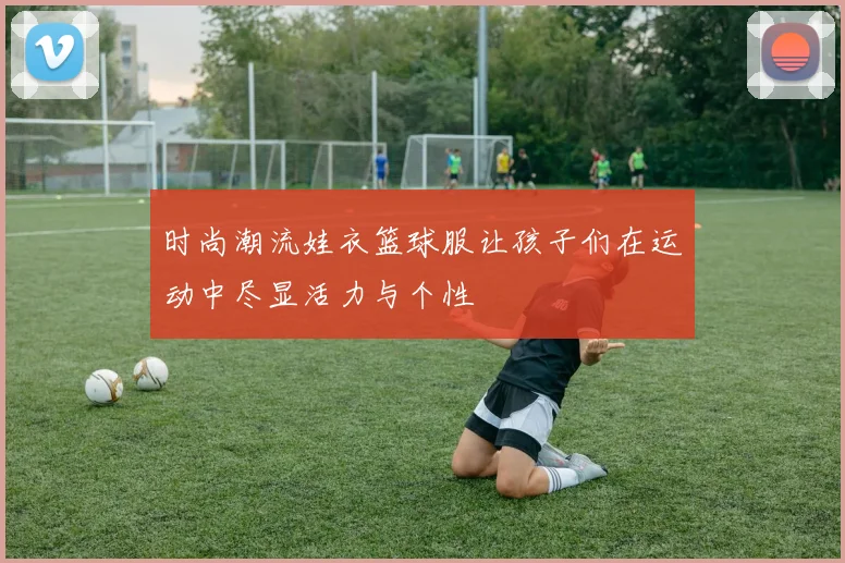 时尚潮流娃衣篮球服让孩子们在运动中尽显活力与个性