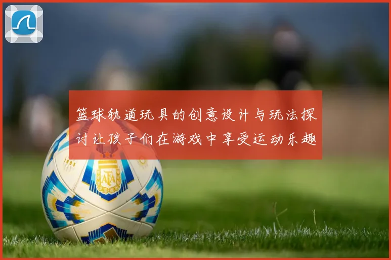 篮球轨道玩具的创意设计与玩法探讨让孩子们在游戏中享受运动乐趣