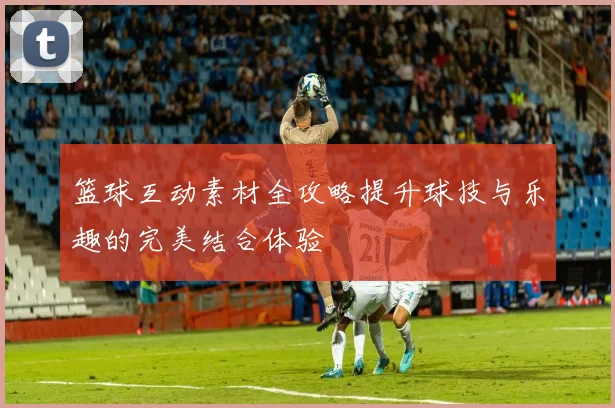 篮球互动素材全攻略提升球技与乐趣的完美结合体验
