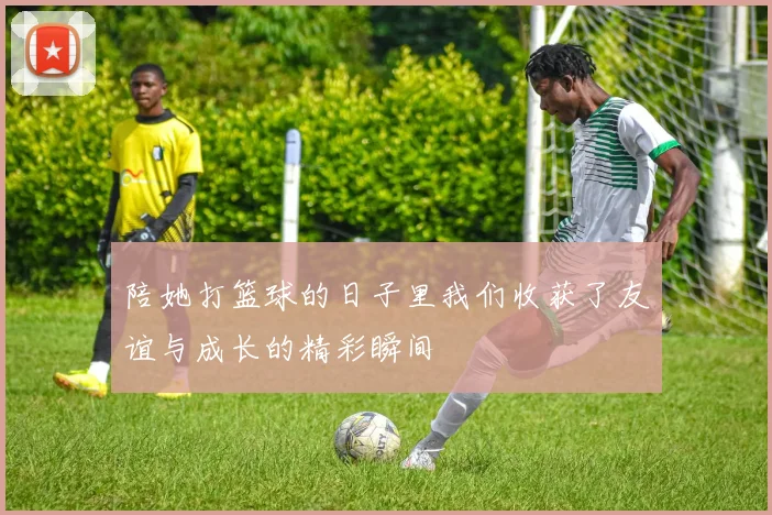 陪她打篮球的日子里我们收获了友谊与成长的精彩瞬间
