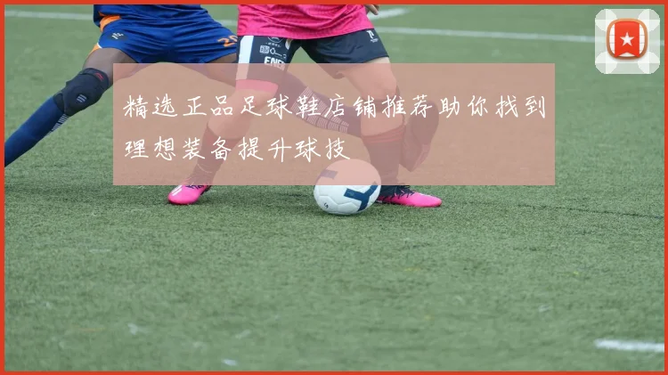 精选正品足球鞋店铺推荐助你找到理想装备提升球技