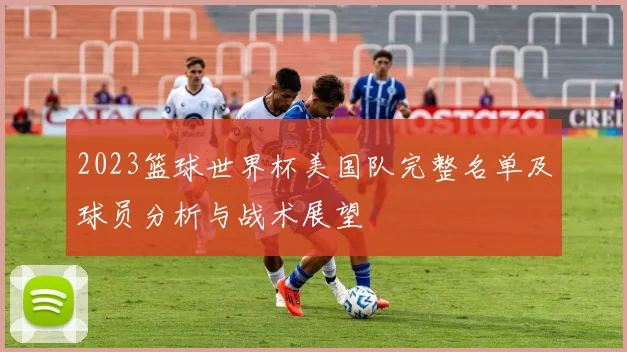 2023篮球世界杯美国队完整名单及球员分析与战术展望