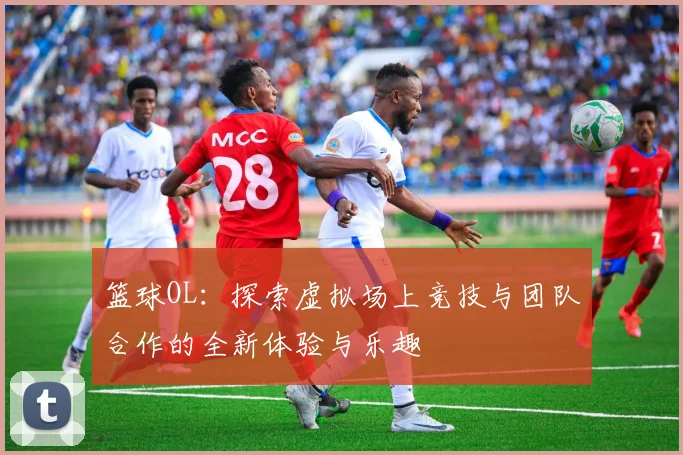 篮球OL：探索虚拟场上竞技与团队合作的全新体验与乐趣